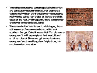 The temple structures contain gabled roofs which are colloquially called the chala, For example a gabled roof with an eight sided pyramid structured roof with be called "ath chala" or literally the eight faces of the roof. And frequently there is more than one tower in the temple building.  These are built of laterite and brick bringing them at the mercy of severe weather conditions of southern Bengal. Dakshineswar Kali Temple is one example of the Bhanja style while the additional small temples of Shiva along the river bank are example of southern Bengal roof style though in much smaller dimension. 