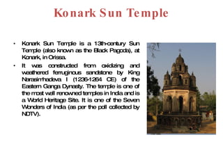 Konark Sun Temple Konark Sun Temple is a 13th-century Sun Temple (also known as the Black Pagoda), at Konark, in Orissa.  It was constructed from oxidizing and weathered ferruginous sandstone by King Narasimhadeva I (1236-1264 CE) of the Eastern Ganga Dynasty. The temple is one of the most well renowned temples in India and is a World Heritage Site. It is one of the Seven Wonders of India (as per the poll collected by NDTV). 