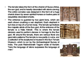 The temple takes the form of the chariot of Surya (Arka), the sun god, and is heavily decorated with stone carving. The entire complex was designed in the form of a huge chariot drawn by seven spirited horses on twelve pairs of exquisitely decorated wheels. The entrance is guarded by two giant lions, which are each shown crushing a war elephant. Each elephant in turn lies on top of a human body. The temple symbolizes the majestic stride of the Sun god. At the entrance of the temple is a Nata Mandir. This is where the temple dancers used to perform dances in homage to the Sun god. All around the temple, there are various floral and geometric patterns.The temple is now partly in ruins, and a collection of its sculptures is housed in the Sun Temple Museum, which is run by the Archaeological Survey of India. The poet Rabindranath Tagore wrote of Konark: "here the language of stone surpasses the language of man." 
