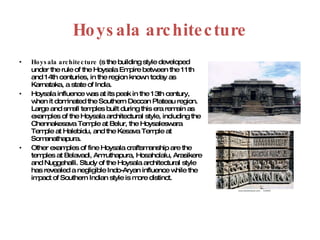 Hoysala architecture Hoysala architecture  (s the building style developed under the rule of the Hoysala Empire between the 11th and 14th centuries, in the region known today as Karnataka, a state of India.  Hoysala influence was at its peak in the 13th century, when it dominated the Southern Deccan Plateau region. Large and small temples built during this era remain as examples of the Hoysala architectural style, including the Chennakesava Temple at Belur, the Hoysaleswara Temple at Halebidu, and the Kesava Temple at Somanathapura.  Other examples of fine Hoysala craftsmanship are the temples at Belavadi, Amruthapura, Hosaholalu, Arasikere and Nuggehalli. Study of the Hoysala architectural style has revealed a negligible Indo-Aryan influence while the impact of Southern Indian style is more distinct. 
