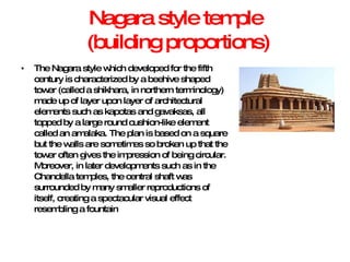 Nagara style temple  (building proportions) The Nagara style which developed for the fifth century is characterized by a beehive shaped tower (called a shikhara, in northern terminology) made up of layer upon layer of architectural elements such as kapotas and gavaksas, all topped by a large round cushion-like element called an amalaka. The plan is based on a square but the walls are sometimes so broken up that the tower often gives the impression of being circular. Moreover, in later developments such as in the Chandella temples, the central shaft was surrounded by many smaller reproductions of itself, creating a spectacular visual effect resembling a fountain 