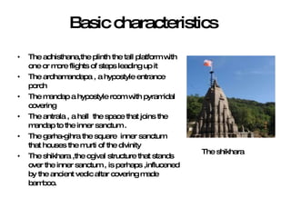 Basic characteristics The adhisthana,the plinth the tall platform with one or more flights of steps leading up it  The ardhamandapa , a hypostyle entrance porch  The mandap a hypostyle room with pyramidal  covering  The antrala , a hall  the space that joins the mandap to the inner sanctum . The garha-gihra the square  inner sanctum  that houses the murti of the divinity  The shikhara ,the ogival structure that stands over the inner sanctum , is perhaps ,influcened  by the ancient vedic altar covering made bamboo. The shikhara 