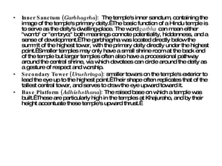 Inner Sanctum ( Garbhagrha ):   The temple's inner sanctum, containing the image of the temple's primary deity.  The basic function of a Hindu temple is to serve as the deity's dwelling-place. The word  garbha  can mean either "womb" or "embryo;" both meanings connote potentiality, hiddenness, and a sense of development.  The garbhagrha was located directly below the summit of the highest tower, with the primary deity directly under the highest point.  Smaller temples may only have a small shrine room at the back end of the temple but larger temples often also have a processional pathway around the central shrine, via which devotees can circle around the deity as a gesture of respect and worship. Secondary Tower ( Urushringa ):  smaller towers on the temple's exterior to lead the eye up to the highest point.  Their shape often replicates that of the tallest central tower, and serves to draw the eye upward toward it. Base Platform ( Adhishsthana ):  The raised base on which a temple was built.  These are particularly high in the temples at Khajuraho, and by their height accentuate these temple's upward thrust.   