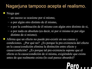 Nagarjuna tampoco acepta el realismo. Niega que un suceso se ocasione por si mismo, o por algún otro distinto de él mismo, o por la combinación de él mismo con algún otro distinto de si, o por nada en absoluto (es decir, ni por sí mismo ni por algo distinto de sí mismo). Afirma que un efecto no puede pre-existir en sus causas y condiciones.  ¿Por qué no?  ¿Es porque la pre-existencia del efecto en la causa/condición elimina la distinción entre efecto y causa/condición?  ¿Es porque tal pre-existencia supone que el efecto es la causa/condición de sí misma, exigiéndole que exista antes de que realmente exista (lo cual parece absurdo)? Pero . . . . 