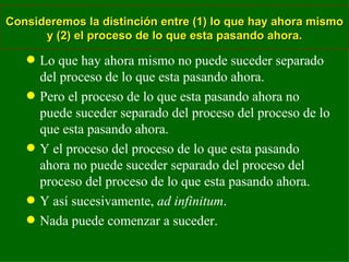 Consideremos la distinción entre (1) lo que hay ahora mismo y (2) el proceso de lo que esta pasando ahora. Lo que hay ahora mismo no puede suceder separado del proceso de lo que esta pasando ahora. Pero el proceso de lo que esta pasando ahora no puede suceder separado del proceso del proceso de lo que esta pasando ahora. Y el proceso del proceso de lo que esta pasando ahora no puede suceder separado del proceso del proceso del proceso de lo que esta pasando ahora. Y así sucesivamente,  ad infinitum . Nada puede comenzar a suceder. 