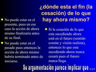 ¿dónde esta el fin (la cesación) de lo que hay ahora mismo? No puede estar en el presente, pues en ese caso la acción de ahora mismo finalizaría antes de su final. No puede estar en el pasado pues entonces la acción de ahora mismo habría terminado antes de iniciarse. Si la cesación de lo que esta sucediendo ahora está en el futuro (sentido común y visión realista), entonces lo que esta sucediendo ahora nunca cesará pues el futuro nunca llega. Su argumentación parece implicar que . . . 