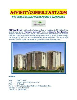 AFFINITYCONSULTANT.COM
     NCC URBAN NAGARJUNA MEADOWS II BANGALORE




NCC Urban Group is most trusted real estate developer of Bangalore city. NCC Urban Group
presents new project "Nagarjuna Meadows-II" located at Yelahanka Raod, Bangalore.
Nagarjuna Meadows II offers you 2 BHK to 3 BHK with an world class amenities at an affordable
price. With stylistic interpretations of design and layout with an eye for details. Spacious in design
and contemporary in its form, one can easily speak about this living room to the most excellent
residence. Absolute pleasure is the feeling you get when you see the views from here.




Rate Plan:

Type     :    2 BHK to 3 BHK
Size     :    Ranging from 1150 sq.ft. to 1552 sq.ft.
Price    :    On Request
Project :     NCC Urban Nagarjuna Meadows II Yelahanka Bangalore
Developer    : NCC Urban Group
Contact Us   : 09999620966
 