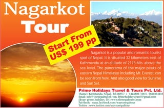 Nagarkot
Tour
Nagarkot is a popular and romantic tourist
spot of Nepal. It is situated 32 kilometers east of
Kathmandu at an altitude of 2175 Mts. above the
sea level. The panorama of the major peaks of
eastern Nepal Himalayas including Mt. Everest, can
be seen from here. And also good view for Sun rise
and Sun Set.
Prime Holidays Travel & Tours Pvt. Ltd.
Thamel, Kathmandu, Nepal . Tel: 00977- 1- 4423809 / 0977- 9851034210
Email: info@thenepaltravel.com, Primeholidaystravel@gmail.com
Skype: prime.holidays, Url : www.thenepaltravel.com
Facebook : www.facebook.com/waytonepaltour
Twitter : www.twitter.com/waytonepaltour
Start From
US$ 199 pp
 