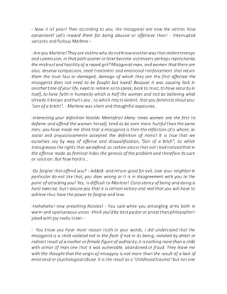 - Now it is! poor! Then according to you, the misogynist are now the victims how
convenient! Let's reward them for being abusive or offensive then! - Interrupted
sarcastic and furious Marlene -
- Are you Marlene! They are victims who do notknowanotherway thatviolentrevenge
and submission, in that path sooner or later become victimizers perhaps reprocharías
the mistrust and hostility of a raped girl? Misogynist man, and women that there are
also, deserve compassion, need treatment and emotional reinforcement that return
them the trust loss or damaged, damage of which they are the first affected the
misogynist does not need to be fought but loved! Because it was causing lack in
another time of your life, need to relearn so to speak, back to trust, to have security in
itself, to have faith in humanity which is half the woman and not be believing what
already it knows and hurts you , to which reacts violent, that you feminists shout you:
"son of a bitch!". - Marlene was silent and thoughtful exposures.
-Interesting your definition Nicolás Montefrio! Many times women are the first to
defame and offend the woman herself, tend to be even more hurtful than the same
men; you have made me think that a misogynist is then the reflection of a whore, as
social and prejuiciosamente accepted the definition of ironic! It is true that we
ourselves say by way of offense and disqualification, "Son of a bitch", to which
transgresses the rights that we defend; as certain also is that not I had noticed that in
the offense made as feminist hides the genesis of the problem and therefore its cure
or solution. But how hard is...
-Do forgive that offend you? - Added- and return good for evil, love your neighbor in
particular do not like that, you does wrong or it is in disagreement with you to the
point of attacking you! Yes, is difficult to Marlene! Consistency of being and doing is
hard exercise, but I assure you that it is certain victory and real that you will have to
achieve thus have the power to forgive and love.
-Hahahaha! now preaching Nicolas! - You said while you entangling arms both in
warm and spontaneous union -think you'd be best pastor or priest than philosopher!-
joked with joy really listen -
- You know you have more reason truth in your words, I did understand that the
misogynist is a child violated not in the flesh if not in its being, violated by direct or
indirect result of a mother or female figure of authority, it is nothing more than a child
with armor of man one that it was vulnerable, abandoned or fraud. They leave me
with the thought that the origin of misogyny is not more than the result of a lack of
emotional or psychological abuse. It is the result as a "childhood trauma" but not one
 