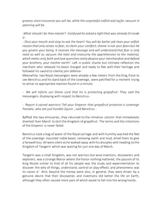 grocery store insurance you will be, while the ungrateful selfish asking for vacuum in
yearning will be.
-What should I do then master? -Confused he asked a light that was already lit inside
it-
- Shut your mouth and stop to ask the heart! You will do better job than your selfish
reason that only serves to fear, to claim your comfort; shame is not your fears but let
you govern your being. It receives the message and will understand that fear is only
need as well as vacuum the hate and insecurity the apprehension to the material,
which meets only faith and love quenches really despise your merchandise and defend
your brothers, your mother earth! -Left in public shame but intimate reflection the
merchant who released his beast charged and ready to flee with their heritage and
followed his sword to silently join defence-
Meanwhile, two Royal messengers were already a few meters from the King, froze to
see Bencitrus and his band back of the sovereign, were petrified for a moment trying
to atinar to appropriate reaction found in a minute.
- We will inform our Divine Lord that he is protecting grapefruit- They said the
messengers displaying with respect to Bencitrus-
- Report it sacred warriors! Tell your Emperor that grapefruit protector is sovereign
Paradisi, who am just humble Squire , said Bencitrus -
Baffled the two emissaries, they returned to the immense column that immediately
diverted their March to skirt the Kingdom of grapefruit. The terms and the intentions
of the Emperor is never failed.
Bencitrus took a bag of water of the Royal carriage and with humility washed the feet
of the sovereign mounted noble beast, removing earth and mud, dried them to give
a farewell kiss. All were silent as he walked away with his disciples with heading to the
Kingdom of Tangerin which was waiting for just one day of March.
Tangerin was a small Kingdom, was not warriors but wise inventors, discoverers and
explorers, was a strange Manor where the honor nothing mattered, the passion of its
King Nicote similar to that of all his people was the study and experimentation to
discover the why of things, understand, control or play effects and phenomena was
its raison d ' être; beyond the money were also, in general, they were driven by a
genuine desire that their discoveries and inventions did better the life on Earth,
although they often caused more pain of which eased to fall into the wrong hands.
 