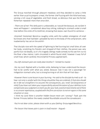 The Group marched through pleasant meadows and they decided to camp a little
earlier than usual to prepare a meal, the former chef fussing with the little hand was,
serving a rich soup of vegetables and fresh bread, so delicious that was the former
fisherman repeated more than once dish.
- There are of me! This belly pain is unbearable, as I would like because, do not feel it
more will happen I - complained about lazy sitting, rubbing his stomach under a small
tree before the smile of his brethren, knowing that excess own found his sentence -
-Granted! -Exclaimed Bencitrus naughty smile, with the sudden emergence of small
but brave ants that had been uploaded by tens to the body of the complainant, who
inadvertently has sat on the anthill-
That disciple rose with the speed of lightning to feel burning but small bites all over
her body, scratching his frenetic and stripped of their clothes, the poison was very
painful but not deadly, so it's his tragedy siblings made comedy to the see him run to
the River a few metres I calm circulated in which found relief, however it was full of
small hives which carefully the erstwhile Princess applied balm.
-You left stomach pain are really dear brother? - Smiled his master -
-Yes my Lord -Replied with a humble smile, believing to have understood the lesson:
had to be careful with what you asked, because now it was not a passenger for
indigestion stomach ache, but a strong burning on all skin that will last days -
-However there is one lesson in your burning - He said to the disciple burned so all - to
hear not only is careful with the things should be they are ordered, if that also should
be in life not straighten it to assume the consequences, you never ask forgiveness or
relief if you have not taken your responsibility ad and the extent of your abilities try to
compensate your judgment orclaim you for your lack;avoid at leastshame ask if there
is no sincere repentance, coupled with the firm conviction to not err again in the same
situation or case.
-I think my Lord there is another hidden lesson more am I wrong? -Took part the
former Princess before the newly created Roundtable around the convalescent -
-You're not dear sister, please share with us your feeling -Encouraged Bencitrus-
-The lesson that leaves pain is pain in itself master - Argued -
 