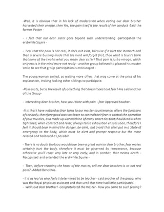 -Well, it is obvious that in his lack of moderation when eating our dear brother
harvested their unease, then Yes, the pain itself is the result of her conduct -Said the
former Potter -
- I feel that our dear sister goes beyond such understanding -participated the
erstwhile Squire -
- Feel that the pain is not real, it does not exist, because if it hurt the stomach and
then a severe burning made that his mind will forget first, then what is true? I think
that none of the two! is what you mean dear sister? That pain is just a mirage, which
only exists in the mind more not really - another group believed to pleased his master
smile to see that group participation is encouraged -
The young woman smiled, as waiting more offers that may come at the price of his
explanation, inviting looking other siblings to participate.
-Pain exists, but is the result of something that doesn't exist out fear!-He said another
of the Group-
- Interesting dear brother, how you relate with pain - fear Approved teacher-
-It is that I have noticed as fear turns to our master countenance, alters the functions
of the body, therefore goodwarriorslearn to controltheirfear to controlthe operation
of your muscles, asa made up warmachine of many smart tiesthatshouldknow when
tightened, when contract and relax; always tense exhaustion ensues soon, therefore I
feel it should bear in mind the danger, be alert, but avoid that alert put in a State of
emergency to the body, which must be alert and prompt response but the more
relaxed and balanced as possible.
- There is no doubt thatyou wouldhave been a great warrior dear brother,fear makes
certainly hurt the body, therefore it must be governed by temperance, because
otherwise you'll react very late or very early, and in combat, that means death -
Recognized and extended the erstwhile Squire -
- Then, before reaching the heart of the matter, tell me dear brothers is or not real
pain? -Added Bencitrus-
- It is as real as who feels it determined to be teacher - said another of the group, who
was the Royal physician assistant and that until that time had little participated -
- Well said dear brother! -Congratulated the master - how you came to such feeling?
 