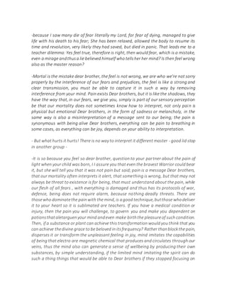 -because I saw many die of fear literally my Lord, for fear of dying, managed to give
life with his death to his fear; She has been relaxed, allowed the body to resume its
time and revolution, very likely they had saved, but died in panic. That leads me to a
teacher dilemma: Yes feel true, therefore is right, then would fear, which is a mistake,
even a mirage andthusa lie believed himself who tellsher her mind? Is then feel wrong
also as the master reason?
-Mortal is the mistake dear brother, the feel is not wrong, we are who we're not sorry
properly by the interference of our fears and prejudices, the feel is like a strong and
clear transmission, you must be able to capture it in such a way by removing
interference from your mind. Pain exists Dear brothers, but it is like the shadows, they
have the way that, in our fears, we give you, simply is part of our sensory perception
be that our mortality does not sometimes know how to interpret, not only pain is
physical but emotional Dear brothers, in the form of sadness or melancholy, in the
same way is also a misinterpretation of a message sent to our being; the pain is
synonymous with being alive Dear brothers, everything can be pain to breathing in
some cases, as everything can be joy, depends on your ability to interpretation.
- But what hurts it hurts! There is no way to interpret it different master - good lid stop
in another group -
-It is so because you feel so dear brother, question to your partner about the pain of
light when your child was born, I I assure you that even the bravest Warrior could bear
it, but she will tell you that it was not pain but said; pain is a message Dear brothers,
that our mortality often interprets it alert, that something is wrong, but that may not
always be threat to existence is for being, that must understand about the pain, while
our flesh of all fears , with everything is damaged and thus has its protocols of war,
defence, being does not require alarm, because nothing deadly threats. There are
thosewho dominatethe painwith the mind, is agood technique,butthose whodeliver
it to your heart so it is sublimated are teachers. If you have a medical condition or
injury, then the pain you will challenge, to govern you and make you dependent on
potionsthataletarguenyour mind andeven make birththe pleasureof such condition.
Then, if a substance or plant can achieve this transformation would you think that you
can achieve thedivine grace to be beloved in itsfrequency? Rather thanblockthe pain,
disperses it or transform the unpleasant feeling in joy, mind imitates the capabilities
of being that electro are magnetic chemical that produces and circulates through our
veins, thus the mind also can generate a sense of wellbeing by producing their own
substances, by simple understanding, if the limited mind imitating the spirit can do
such a thing things that would be able to Dear brothers if they stopped focusing on
 