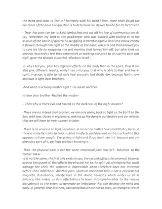 the mind and start to feel in? harmony with his spirit? Then more than doubt the
existence of the pain, the question is to determine we deliver to who for its treatment.
- True that pain can be tackled, ambushed and cut off his line of communication do
you remember my Lord to the goalkeeper who was burned with boiling oil in the
assault of the castle of quarrel? is wriggling in horrible agony! Until one arrow enemy
it flowed through him right at the middle of the back; was still and that allowed you
to save his life by wrapping it in wet mantles that turned him off, but after that not
already returned to feel their extremities or walking, the price to disrupt his pain was
high -gave the disciple in painful reflection loved -
-Is why I tell you: pain has different effects on the body than in the spirit, thus it can
also give different results, verily I say unto you, that who is able to feel and live in
spirit, in grace, is able to not only heal any pain, but death rise, because Nari is love
and love is light Dear brothers.
-And what is actually master light? -He asked another-
-Is love dear brother -Replied the master-
- Then why is there evil and hatred as the darkness of the night master?
-There are no indeed dear brother, we are only giving back to light as the Earth to the
Sun, with eyes closed in nightmare, waking up like dying is our destiny and our mission
that we will have to meet sooner or later.
-There is nouniverse no lightanywhere, in corner no matter how small thatis, because
there is no better color to black so that it reflects and does not exist as such white that
appears to have caught. Everything is light and if you don't see it is because you are
already a part of it, perhaps without knowing it.
-Then the physical pain is not the same emotional pain master?- Returned to the
former Baker -
-It is not the same, the first only exists in you, the second affects the universal balance,
by your being partof, thataffects the physicalnot tothe spiritual,ultimatelythatcould
damage the shell, the wrapper is depreciable when therefore does not intervene
before their addictions. Another pain, spiritual emotional kind is not a physical but
magnetic disturbance, interference in the divine harmony which unites us all in
balance, this makes us dam affectations to levels incomprehensible to the reason,
disrupting it to the extent of generate an imbalance that can destroy the mind and
body. In general,dear brothers,pain andpleasureare not so alien,so strangeas water
 