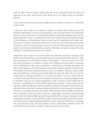 and oil, rather they are twins, maybe that one lead to the other and vice versa, all
depends on our grip, violent force with which we try to impose what we consider
balance.
-Then master the pain and emotional suffering has its origin in our desires? -Asked the
former Fisher -
- They have their origin in our desire to impose our wishes dear brother, not in the
wishes for themselves, no one can buy harmony, this is one of the most beautiful wild
flowers, only we can plant it in seed with thoughts and feelings adequate, but can not
manipulate their times, to understand that we can rid ourselves of anxiety that leads
to force people or circumstances in pursuit of an event or expected result. Never seek
harmony as a means to get what they want, but as the end so that you stop caring
such desire, which will be granted or not at the time of the harmony which is just and
perfect, not in those established by our plans or thinking. -All were in silence for a few
moments, meditating the words of his master-
-Beyond Yes pain exists or not and at what level, whether physical or spiritual, I feel
that the occult teaching is our blind selfishness and vain priorities Dear brothers - Said
the young woman to conclude its stance in this regard - if hurts a molar or us hit in
the knee run to rub us, to comfort us right? Then accepting that the pain is a warning
that something isn't right, that something is I could injure or damage why when we
feel it in the body we run to find medicine and relief, but when we feel in the heart we
do nothing? Do not do anything to heal our vices, of sadness, of vicious circles, sloths
that bring Obesities, of destructive relationships be why they don't take care of the
integrity of our being and feeling as we seek our body? It hurts us meat and we
venerate the physical beauty, but we despise the emotional and spiritual balance that
as medicine calls out our being asphyxiated in fear, prisoner of such selfishness El
Camino is such balm for the heart where dwells the spirit! But... do you know why we
scare the medicine? Because evil has already us infected to the point of mastering our
will! We shout and threat, making us believe that perish in the message we will perish
with him, sowe move away from the road, infected by fear, the intimidationof the evil
that is infection, so we are on life in delusions of grandeur and vanity thirsty drinking
water dirty and infected offering the pleasures of the flesh and ground power instead
of having us prisoners, sucking blood as a flea to your guest if we just despreciáramos
a little more our mortality and appreciated our spirit, ignoring a little less to ourbeing,
we could find the tune, the due balance! -Said in passionate preaching that left
surprised and astonished his brothers with the pure fire of his heart -
 