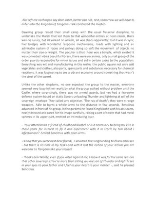 -Not left me nothing to say dear sister, better can not, rest, tomorrow we will have to
enter into the Kingdom of Tangerin -Talk concluded the master-
Dawning group raised their small camp with the usual fraternal discipline, to
undertake the March that led them to that wonderful entries at noon realm, there
was no luxury, but all walked on wheels, all was chaos apparently, but it was in sync,
had bridges with wonderful response mechanisms, roads with lighting and an
admirable system of ropes and pulleys doing so soft the movement of objects no
matter their size or weight. The peculiar is that there was a temple, which existed it
was converted intoa beautiful library, there were no armies, only a small group of the
order guards responsible for minor issues and aid in certain cases to the population.
Everything was wit and manufacturing in this realm, the public square not only sold
vegetables and clothes, also parts, spare parts and substances necessary for chemical
reactions. It was fascinating to see a vibrant economy around something that wasn't
the steel of the sword.
Unlike the other kingdoms, no one expected the group to the master, everyone
seemed very busy in their work; by what the group walked without problem until the
Castle, where surprisingly, there was no armed guards, but yes had a fearsome
defense system based on static Spears unloading Thunder and lightning at will of the
sovereign envelope They called any objective, "The ray of death"; they were strange
weapons. Able to burnt a whole army to the distance in few seconds. Bencitrus
advanced in front of hisgroup, in the gardens he found KingNicote with his assistants,
neatly dressed and cared for his image carefully, raising a sort of tower that had metal
spheres in its upper part, emitted an intimidating buzz.
- Your attention to a friend of childhood Nicote! or is it necessary to bring my kite in
those years for interest to fly it and experiment with it in storm by talk about I
affectionate? -Smiled Bencitrus with open arms-
-I knowthatyou were next dear friend! - Exclaimed the Kinghanding hisfrank embrace
- but there is no time in my tasks and with it lost the notion of your arrival you are
welcome to Tangerin like your House!
- Thanks dear Nicote, even if you voted against me, I know it was for the same reasons
that other sovereigns;You're more than a King you are son of Thunder and light! I see
in your eyes to your father and I feel in your heart to your mother -, said he pleased
Bencitrus
 