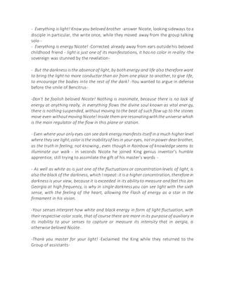 - Everything is light! Know you beloved brother -answer Nicote, looking sideways to a
disciple in particular, the write once, while they moved away from the group talking
solo -
- Everything is energy Nicote! -Corrected already away from ears outside his beloved
childhood friend - light is just one of its manifestations, it has no color in reality -the
sovereign was stunned by the revelation-
- But the darkness is the absence of light, by both energy and life also therefore want
to bring the light no more conductor than air from one place to another, to give life,
to encourage the bodies into the rest of the dark! -You wanted to argue in defense
before the smile of Bencitrus-
-Don't be foolish beloved Nicote! Nothing is inanimate, because there is no lack of
energy at anything really, in everything flows the divine soul known as vital energy,
there is nothing suspended, without moving to the beat of such flow up to the stones
move even withoutmoving Nicote! Inside them are resonatingwiththe universe which
is the main regulator of the flow in this plane or station.
- Even where your only eyes can see dark energy manifests itself in a much higher level
where they see light;color isthe inabilityof lies in your eyes, notin power dearbrother,
as the truth in feeling, not knowing , even though in Rainbow of knowledge seems to
illuminate our walk - in seconds Nicote he joined King genius inventor's humble
apprentice, still trying to assimilate the gift of his master's words -
- As well as white as is just one of the fluctuations or concentration levels of light, is
also the black of the darkness, which I repeat: it is a higher concentration, therefore in
darkness is your view, because it is exceeded in its ability to measure and feel this Jan
Georgia at high frequency, is why in single darkness you can see light with the sixth
sense, with the feeling of the heart, allowing the Flash of energy as a star in the
firmament in his vision.
-Your senses interpret how white and black energy in form of light fluctuation, with
their respective color scale, that of course there are more in its purpose of auxiliary in
its inability to your senses to capture or measure its intensity that in aergia, is
otherwise beloved Nicote.
-Thank you master for your light! -Exclaimed the King while they returned to the
Group of assistants-
 