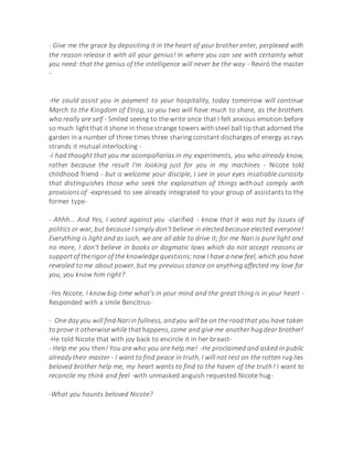 - Give me the grace by depositing it in the heart of your brother enter, perplexed with
the reason release it with all your genius! In where you can see with certainty what
you need: that the genius of the intelligence will never be the way - Reviró the master
-
-He could assist you in payment to your hospitality, today tomorrow will continue
March to the Kingdom of Etrog, so you two will have much to share, as the brothers
who really are self - Smiled seeing to the write once that I felt anxious emotion before
so much lightthat it shone in those strange towers with steel ball tip that adorned the
garden in a number of three times three sharing constant discharges of energy as rays
strands it mutual interlocking -
-I had thought that you me acompañarías in my experiments, you who already know,
rather because the result I'm looking just for you in my machines - Nicote told
childhood friend - but is welcome your disciple, I see in your eyes insatiable curiosity
that distinguishes those who seek the explanation of things without comply with
provisions of -expressed to see already integrated to your group of assistants to the
former type-
- Ahhh... And Yes, I voted against you -clarified - know that it was not by issues of
politics or war, but because I simply don't believe in elected because elected everyone!
Everything is light and as such, we are all able to drive it; for me Nari is pure light and
no more, I don't believe in books or dogmatic laws which do not accept reasons or
supportof therigor of the knowledgequestions;now I have a new feel, which you have
revealed to me about power, but my previous stance on anything affected my love for
you, you know him right?
-Yes Nicote, I know big-time what's in your mind and the great thing is in your heart -
Responded with a smile Bencitrus-
- One day you will find Nariin fullness, andyou will be on the roadthat you have taken
to prove it otherwisewhile thathappens,come and give me another hugdear brother!
-He told Nicote that with joy back to encircle it in her breast-
- Help me you then! You are who you are help me! -He proclaimed and asked in public
already their master - I want to find peace in truth, I will not rest on the rotten rug lies
beloved brother help me, my heart wants to find to the haven of the truth! I want to
reconcile my think and feel -with unmasked anguish requested Nicote hug-
-What you haunts beloved Nicote?
 