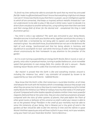 -To finish my time without be able to conclude the work that my mind has entrusted
flatlife I make insufficientbeloved Prince!I know thateverything islightbutnot always
I can see it! I knownow thankstoyou thatthere is a power, say an intelligencesuperior
to which all are connected, that keeps us inspired, without metallic threads but I can
not understand it to be able to play it! My result is bitter every I want to decode it to
drive it from oneplace to anotherwithoutties, usingnothingmore thantheirown land
and their energy field of driver for the desired end - complained the King in total
frustration genius -
- You mind is only a spy saboteur! The work was entrusted to your being Nicote,
therefore are one in truth with your brother write, together constitute the currency. It,
which both feel, is tormented by not being able to explain and validate its rightly
received in grace. You who both know, frustrated blind can not see in the darkness the
light of such energy. Synchronized and that her being vibrate in harmony and
equilibrium to accomplish its task -said while the Group of aides of the King stopped
almost unconsciously do their homework to pay attention to the preacher of the
garden-
- As it is a coin turning suspended by air energy Earth Nicote; flat or round, or oval, or
gravity, only a disc in perpetual motion, turning in perfect balance on, at an incredible
speed that generates its own energy field, this creates life and is vacuum - Revelo
violating reason Nicote and his aides that stunned and incredulous heard -
- But master! Is proved that the Earth is flat and everything revolves around it,
including the immense Sun, what I say contradict all accepted by known to be
supported by our laws and theories - babbled Nicote -
- Now know that the Earth is flat, that tomorrow is round dear brother, at all times
shall despise the truth with the mockery which is knowledge, because they accept only
what they can prove, but todo so they have to invent laws inoperativeoutof its limited
reality Nicote the immense Sun?What if I toldyou how tiny that really is?A small grain
of sand!Compared with other bodiescapable of radiatea million times more powerful
magnetic field and that at the same time, they are also small accumulations of power
compared with the stars of other systems of planets, that pale before the Flash of
other great routes or behavior of this universe so small is what your reason is able to
see as the greatest thing! Therefore in the small of your mortality must be able to
sense the immensity of your being, that is likewise just a tiny grain of sand in the
gardens of Nari should be able to feel the eternity in time and the infinite in space
Nicote! Andthat capacity you only will have tofind it in your mind, notin your wisdom,
using your heart not your head dear brother -Sonrio Bencitrus -
 