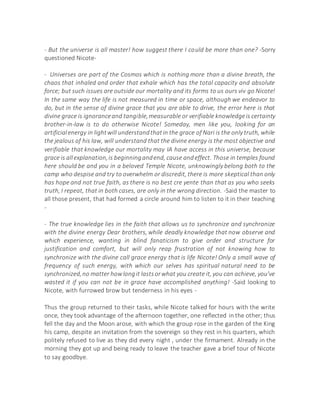 - But the universe is all master! how suggest there I could be more than one? -Sorry
questioned Nicote-
- Universes are part of the Cosmos which is nothing more than a divine breath, the
chaos that inhaled and order that exhale which has the total capacity and absolute
force; but such issues are outside our mortality and its forms to us ours viv go Nicote!
In the same way the life is not measured in time or space, although we endeavor to
do, but in the sense of divine grace that you are able to drive, the error here is that
divine grace is ignoranceand tangible,measurable or verifiable knowledgeis certainty
brother-in-law is to do otherwise Nicote! Someday, men like you, looking for an
artificialenergy in lightwill understandthatin the grace of Nari is the only truth, while
the jealous of his law, will understand that the divine energy is the most objective and
verifiable that knowledge our mortality may IA have access in this universe, because
grace is allexplanation,is beginningandend, cause andeffect. Those in temples found
here should be and you in a beloved Temple Nicote, unknowingly belong both to the
camp who despise and try to overwhelm or discredit, there is more skeptical than only
has hope and not true faith, as there is no best cre yente than that as you who seeks
truth, I repeat, that in both cases, are only in the wrong direction. -Said the master to
all those present, that had formed a circle around him to listen to it in their teaching
-
- The true knowledge lies in the faith that allows us to synchronize and synchronize
with the divine energy Dear brothers, while deadly knowledge that now observe and
which experience, wanting in blind fanaticism to give order and structure for
justification and comfort, but will only reap frustration of not knowing how to
synchronize with the divine call grace energy that is life Nicote! Only a small wave of
frequency of such energy, with which our selves has spiritual natural need to be
synchronized,no matter howlongit lastsorwhat you create it, you can achieve, you've
wasted it if you can not be in grace have accomplished anything! -Said looking to
Nicote, with furrowed brow but tenderness in his eyes -
Thus the group returned to their tasks, while Nicote talked for hours with the write
once, they took advantage of the afternoon together, one reflected in the other; thus
fell the day and the Moon arose, with which the group rose in the garden of the King
his camp, despite an invitation from the sovereign so they rest in his quarters, which
politely refused to live as they did every night , under the firmament. Already in the
morning they got up and being ready to leave the teacher gave a brief tour of Nicote
to say goodbye.
 