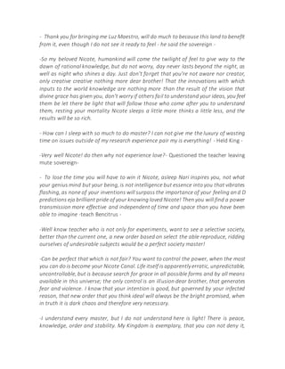 - Thank you for bringing me Luz Maestro, will do much to because this land to benefit
from it, even though I do not see it ready to feel - he said the sovereign -
-So my beloved Nicote, humankind will come the twilight of feel to give way to the
dawn of rational knowledge, but do not worry, day never lasts beyond the night, as
well as night who shines a day. Just don't forget that you're not aware nor creator,
only creative creative nothing more dear brother! That the innovations with which
inputs to the world knowledge are nothing more than the result of the vision that
divine grace has given you, don't worry if others fail to understand your ideas, you feel
them be let there be light that will follow those who come after you to understand
them, resting your mortality Nicote sleeps a little more thinks a little less, and the
results will be so rich.
- How can I sleep with so much to do master? I can not give me the luxury of wasting
time on issues outside of my research experience pair my is everything! - Held King -
-Very well Nicote! do then why not experience love?- Questioned the teacher leaving
mute sovereign-
- To lose the time you will have to win it Nicote, asleep Nari inspires you, not what
your genius mind but your being, is not intelligence but essence into you that vibrates
flashing, as none of your inventions will surpass the importance of your feeling and D
predictions eja brilliant pride of your knowing loved Nicote! Then you will find a power
transmission more effective and independent of time and space than you have been
able to imagine -teach Bencitrus -
-Well know teacher who is not only for experiments, want to see a selective society,
better than the current one, a new order based on select the able reproduce, ridding
ourselves of undesirable subjects would be a perfect society master!
-Can be perfect that which is not fair? You want to control the power, when the most
you can do is become your Nicote Canal. Life itself is apparently erratic, unpredictable,
uncontrollable, but is because search for grace in all possible forms and by all means
available in this universe; the only control is an illusion dear brother, that generates
fear and violence. I know that your intention is good, but governed by your infected
reason, that new order that you think ideal will always be the bright promised, when
in truth it is dark chaos and therefore very necessary.
-I understand every master, but I do not understand here is light! There is peace,
knowledge, order and stability. My Kingdom is exemplary, that you can not deny it,
 