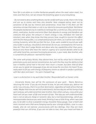 here life is not eaten as in other barbarian peoples where the meat eaten meat, live
trees and their fruit, not we remove the breathing space to any living being.
- Do not need to deny anythingNicote, but be careful with your pride, thanin the living
end are up to stones and trees also breathe. Here stopped eating meat not by
conviction of life, but by interest and convenience, know that in the flesh are the
venomous arrows that make us sick in our desire to consume quality food. Not blame
the peoples barbarians by its inability to recharge like us of the Sun, they cannot do so
direct, need grass, bushes and entire floor that absorbs its energy and therefore eat
creatures that graze; the amount in meat's energy is low, therefore the need for
constant, even when they know that they poison, have sought to counter this effect
with the fire that purifies, is a complicated process for them, as it will be even more to
coming humanity, while We just feel the Sun. If you were unable to nourish you with
only to feel it and you should find alternatives do not you contemplarías the hunt as
they do? Then don't judge Nicote and about who has capabilities other than yours,
because only those who have the need or urgency of a solution decides what to do
with what hand has, carnivore hunting by perversion, is your need, dear brother, who
is cursed kills for pleasure -warned the master-
The same with privacy Nicote, they abstain here, but not by virtue but in interest of
potentiate acuity and mental concentration, but with this they lose the ability to find
love in healthy carnal Hall in the end! Here much is known, but feels little of what
serves you to speak ten languages if you do not know the one from the heart? If you
really want to fill you with energy at frequency divine as vibrate in perfect synchrony
with Nari dare and loves! - He said in farewell hug -
-Love is a distraction in my work dear brother -Responded with an honest smile-
- Conversely Nicote, love will be the conclusion of your work - Reviro Bencitrus
returning the smile- If you do not choose to love, he you will choose you, believe me
verily I say unto you, that it is our final destination, regardless of roads of loss that we
make, Maybe thatnow you will notunderstandit, butone day you will be lovinga holy
spirit and you will understand then dear brother, then others call you crazy while your
heart will call you lover of life and servant of love. That day you will understand that
love is not an absurd, cheap or romantic idea, but a real boosted energy, which you
menospreciabas because you were head, thinking it was a little thing, when I was over
you; to be able to drive a powerful energy should be heavy gauge, have a heart and
more resistant veins that wires hanging now by your strange artifacts. Love is a very
levada, who do not exercise unconsciously with less feelings, that they are more
powerful that can still drive; If you are not able to love, then your heart will hate or
 