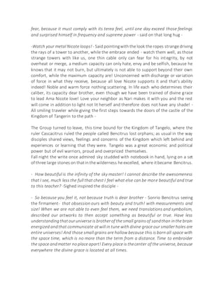 fear, because it must comply with its terea feel, until one day exceed those feelings
and surprised himself in frequency and supreme power - said on that long hug -
-Watch your metal Nicote loops! - Said pointingwith the look the ropes strange driving
the rays of a tower to another, while the embrace ended - watch them well, as those
strange towers with like us, one thin cable only can fear for his integrity, by not
overheat or merge, a medium capacity can only hate, envy and be selfish, because he
knows that it may not burn, but ultimately is not able to support beyond their own
comfort, while the maximum capacity are! Unconcerned with discharge or variation
of force in what they receive, because all love Nicote supports it and that's ability
indeed! Noble and warm force nothing scattering. In life each who determines their
caliber, its capacity dear brother, even though we have been trained of divine grace
to lead Ama Nicote love! Love your neighbor as Nari makes it with you and the rest
will come in addition to light not lit herself and therefore does not have any shade! -
All smiling traveler while giving the first steps towards the doors of the castle of the
Kingdom of Tangerin to the path -
The Group turned to leave, this time bound for the Kingdom of Tangelo, where the
ruler Cascacitrus ruled the people called Bencitrus lost orphans; as usual in the way
disciples shared views, feelings and concerns of the Kingdom which left behind and
experiences or learning that they were. Tangelo was a great economic and political
power but of evil warriors, proud and overpriced themselves.
Fall night the write once admired sky studded with notebook in hand, lying on a set
of three large stones on thatin the wilderness he excelled, where itbecame Bencitrus.
- How beautiful is the infinity of the sky master! I cannot describe the awesomeness
that I see, much less the full that chest I feel what else can be more beautiful and true
to this teacher? -Sighed inspired the disciple -
- So because you feel it, not because truth is dear brother - Sonrio Bencitrus seeing
the firmament- that obsession ours with beauty and truth! with measurements and
size! When we are not able to even feel them, we need translations and symbolism,
described our artworks to then accept something as beautiful or true. Have less
understandingthatouruniverse is brotherof the small grainsof sandthan inthe brain
energized andthat communicate atwill in tune with divine grace our smaller holes are
entire universes! And those small grains are hollow because this is born all space with
the space time, which is no more than the term from a distance. Time to embroider
the space andmatter no place apart! Every place is thecenter of the universe, because
everywhere the divine grace is located at all times.
 