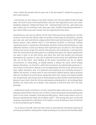 -Case is false the wonder that my eyes see in the sky master?- Asked the young man
with some distress-
-I will tell you no, but seeing is not what matters, but the lost ability to feel through
eyes; the truth is only in the loved brother, else are mere figurations ours, of a vision
disability, amputee, limited and much; this - Said pointing to the sky- with what your
eyes amaze you no nothing is ever close your eyes and feel thousand firmaments in
your chest! When your eyes recover this lost capacity from the heart.
Everything you see now as infinite, all the stars that nourish your feeling are not this
universe, much less the infinite;they are at best a small lump of sand grains, all what
your eyes see, vast and infinite, always will be that a pinch of sand grains! With equal
beauty passes, many believe that it is the balance of forms or harmony, without
realizing account is a projection distorted by aesthetic criteria and limited by our own
reflection morales is wary of a beauty that captivates you! Usually it is the trap that
tends to the senses to get her and her late prisoner; the real beauty is nothing more
than the transmission of divine grace on a feeling that does not require explanation
nor does it have to do with forms and much less with the private and exclusive
parameters of a species or race, else is pleased to wish vanity and selfishness of the
self, not to the heart. Such feeling of the grace transmitted can be an object,
circumstance or living being, so deadly beauty is always the same, which always
pleases the desire, so internal is, while the true beauty lies abroad who perceives it ,
not in that in it the active. Beauty is one of stable power that lets us be, and not to our
exist, reflect harmonic, why is so pleasant and coveted by our mortality, because it
reflects the divinity. so many want to own that which reflects beauty, about all those
who are not able to tune with grace, desperate want a bit, a piece as a trophy of what
can not generate, who knows tune in divine frequency dear brother shall have eternal
beauty in your heart. Only the thirsty seek beauty and greedy for it, do not forget dear
brother, are those who cut a flower, they imprison a bird and even kill it by their
plumage.
- Understand master only there is a truth, and all the others who are not, only there is
a beauty and all others that are not, as there is only a divine grace and everything else
that it is not;more, however, to be absolute Bliss grace , there is even what is not in it,
because everything she leads, all at it flows right? - That young, who won as the only
response requested the ratification of his master a smile of welcome that invited him
to continue expressing his feeling -
- So, at least in this life, there are two truths, as two beauties interwoven weaving of
our being and death a reality tailor-made according to our desires and worldly needs;
 