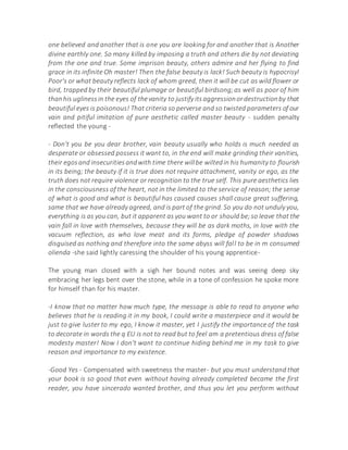 one believed and another that is one you are looking for and another that is Another
divine earthly one. So many killed by imposing a truth and others die by not deviating
from the one and true. Some imprison beauty, others admire and her flying to find
grace in its infinite Oh master! Then the false beauty is lack! Such beauty is hypocrisy!
Poor's or what beauty reflects lack of whom greed, then it will be cut as wild flower or
bird, trapped by their beautiful plumage or beautiful birdsong;as well as poor of him
thanhis uglinessin the eyes of thevanity to justify itsaggressionordestructionby that
beautiful eyes is poisonous! That criteria so perverse and so twisted parameters of our
vain and pitiful imitation of pure aesthetic called master beauty - sudden penalty
reflected the young -
- Don't you be you dear brother, vain beauty usually who holds is much needed as
desperate or obsessed possess it want to, in the end will make grinding their vanities,
their egosand insecuritiesandwith time there willbe wiltedin his humanity to flourish
in its being; the beauty if it is true does not require attachment, vanity or ego, as the
truth does not require violence or recognition to the true self. This pure aesthetics lies
in the consciousness of the heart, not in the limited to the service of reason; the sense
of what is good and what is beautiful has caused causes shall cause great suffering,
same that we have already agreed, and is part of the grind. So you do not unduly you,
everything is as you can, but it apparent as you want to or should be;so leave that the
vain fall in love with themselves, because they will be as dark moths, in love with the
vacuum reflection, as who love meat and its forms, pledge of powder shadows
disguised as nothing and therefore into the same abyss will fall to be in m consumed
olienda -she said lightly caressing the shoulder of his young apprentice-
The young man closed with a sigh her bound notes and was seeing deep sky
embracing her legs bent over the stone, while in a tone of confession he spoke more
for himself than for his master.
-I know that no matter how much type, the message is able to read to anyone who
believes that he is reading it in my book, I could write a masterpiece and it would be
just to give luster to my ego, I know it master, yet I justify the importance of the task
to decorate in words the q EU is not to read but to feel am a pretentious dress of false
modesty master! Now I don't want to continue hiding behind me in my task to give
reason and importance to my existence.
-Good Yes - Compensated with sweetness the master- but you must understand that
your book is so good that even without having already completed became the first
reader, you have sincerado wanted brother, and thus you let you perform without
 