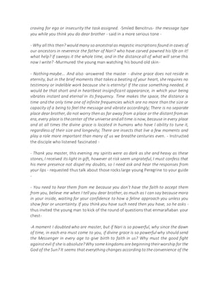 craving for ego or insecurity the task assigned. -Smiled Bencitrus- the message type
you while you think you do dear brother - said in a more serious tone -
- Why all this then? would many so ancestral as majestic inscriptions found in caves of
our ancestors in reverence the father of Nari? who have carved pawned his life on it!
what help? If sweeps it the whole time, and in the distance all of what will serve this
now I write? -Murmured the young man watching his bound old skin-
- Nothing maybe... And also -answered the master - divine grace does not reside in
eternity, but in the brief moments that takes a beating of your heart, she requires no
testimony or indelible work because she is eternity! If the case something needed, it
would be that short and in heartbeat insignificant appearance, in which your being
vibrates instant and eternal in its frequency. Time makes the space, the distance is
time and the only time one of infinite frequencies which are no more than the size or
capacity of a being to feel the message and vibrate accordingly; There is no separate
place dear brother, do not worry then as far away from a place or the distant from an
era, every place is thecenter of the universe andall time isnow, because in every place
and at all times the divine grace is located in humans who have l ability to tune it,
regardless of their size and longevity; There are insects that live a few moments and
play a role more important than many of us we breathe centuries even. - Instructed
the disciple who listened fascinated -
- Thank you master, this evening my spirits were as dark as she and heavy as these
stones, I received its light in gift, however at risk seem ungrateful, I must confess that
his mere presence not dispel my doubts, so I need ask and hear the responses from
your lips - requested thus talk about those rocks large young Peregrine to your guide
-
- You need to hear them from me because you don't have the faith to accept them
from you, believe me when I tell you dear brother, as much as I can say because mora
in your inside, waiting for your confidence to how a feline approach you unless you
show fear or uncertainty. If you think you have such need then you have, so he asks -
thus invited the young man to kick of the round of questions that enmarañaban your
chest-
-A moment I doubted who are master, but if Nari is so powerful, why since the dawn
of time, in each era must come to you, if divine grace is so powerful why should send
the Messenger in every age to give birth to faith in us? Why must the good fight
againstevil if she is absolute?Why some kingdoms are beginningtheirworship for the
God of the Sun? It seems that everything changes according to the convenience of the
 