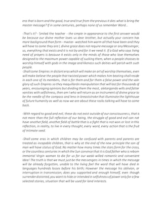 era that is born and the good, true and true from the previous it dies what is bring the
master message? If in some centuries, perhaps none of us remember Word...
-That's it? - Smiled the teacher - the simple in appearance to the first answer would
be because our divine mother loves us dear brother, but actually your concern has
more background than form - master- watched him warm all that have been and they
will have to come they are I, divine grace does not require message or any Messenger,
us, everything that exists and it is not by and for it we need it. If a God who says living
need of prayers is because it exists only in the minds of those who love themselves
designed to the maximum power capable of sucking them, when a people chooses to
worship himself with gods in the image and likeness such deities will perish with such
people.
-Shallcome Empires in distanteraswhich will make an artof worship themselves, even
will make believe the people that twisted power which makes him beating shall reside
in each one of its members, that is for them and for them a false power and the vain
glory of such Empires so they maquillarán manipulation that will last for thousands of
years, encouraging opinions but dividing them the most, aletargando wills and fatter
vanities with selfishness, then am I who will return as an instrument of divine grace to
be the needle of the compass and leno in breaststroke that illuminate the lighthouse
of future humanity as well as now we are about these rocks talking will have to come
back.
-With regard to good and evil, these do not exist outside of our consciousness, that is
not more than the full reflection of our being, the struggle of good and evil can not
have another field, another field of battle that is a fight that is not won or lost in this
reflection, in reality, to live in every thought, every word, every action that is the fruit
of intimate seed.
-Shall come eras in which children may be confused with parents and parents are
treated as incapable children, that is why at the end of the new principle the son of
man will have status of God; No matter how many times the stars form for the cross,
or the countless centuries in which the Sun convince that it is God father who is reborn
immortal Virgin woman to die for us for our weak-willed romantic and convenient
Idea! The truth is that we must just be the messengers in times in which the message
will be already forgotten, unable to the living feel the word that will have died in
languages hundreds losses before his birth; However the message his oblivion, or
interruption in transmission; does you supported and enough himself, even though
surrenderdistorted,you want to hide or intendedin selfishnessof power only for a few
selected stories, situation that will be used for land interests.
 