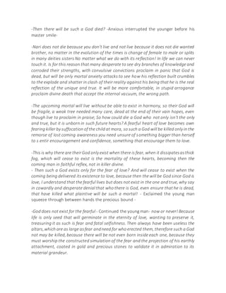 -Then there will be such a God died? -Anxious interrupted the younger before his
master smile-
-Nari does not die because you don't live and not live because it does not die wanted
brother, no matter in the evolution of the times is change of female to male or splits
in many deities sisters No matter what we do with its reflection! In life we can never
touch it. Is for this reason that many desperate to see dry branches of knowledge and
corroded their strengths, with convulsive convictions proclaim in panic that God is
dead, but will be only mortal anxiety attacks to see how his reflection built crumbles
to the explode and shatter in clash of their reality against his being that he is the real
reflection of the unique and true. It will be more comfortable, in stupid arrogance
proclaim divine death that accept the internal vacuum, the wrong path.
-The upcoming mortal will live without be able to exist in harmony, so their God will
be fragile, a weak tree needed many care, dead at the end of their vain hopes, even
though live to proclaim in praise; So how could die a God who not only isn't the only
and true, but it is unborn in such future hearts? A fearful heart of love becomes own
fearing killer by suffocation of the child at mora, so such a God will be killed only in the
remorse of lost coming awareness you need unsure of something bigger than herself
to s entir encouragement and confidence, something that encourage them to love.
-This is why there are theirGod only exist when there is fear, when it dissipatesasthick
fog, which will cease to exist is the mortality of these hearts, becoming then the
coming man in faithful reflex, not in killer divine.
- Then such a God exists only for the fear of love? And will cease to exist when the
coming being delivered its existence to love, because then the will be God since God is
love, I understand that the fearful lives but does not exist in the one and true, why say
in cowardly and desperate denial that who there is God, even ensure that he is dead,
that have killed what plaintive will be such a mortal! - Exclaimed the young man
squeeze through between hands the precious bound -
-God does not exist for the fearful - Continued the young man- now or never! Because
life is only seed that will germinate in the eternity of love, wanting to preserve it,
treasuring it as such is fear and fatal selfishness. Then always have been useless the
altars,which are as large asfear andneed for who erected them, therefore such a God
not may be killed, because there will be not even born inside each one, because they
must worship the constructed simulation of the fear and the projection of his earthly
attachment, coated in gold and precious stones to validate it in admiration to its
material grandeur.
 