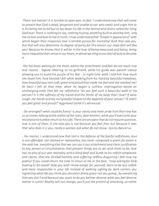 -There are master! It is terrible to open eyes to feel, I understand now that will come
to preach that God is dead, desperate and unable to see who needs and urges him to
is his being not to kill but to lay down his life in the eternal and divine called the living
God love! There is nothing to say, nothing to pray, anything built to worship him, only
live tolove and love to live in truth;I now understandthat"Simple in appearance"with
which began their responses love is terrible poison for mortality! Acid that cala you,
but that will also determine its degree of purity for this reason our imperfect will flee
you! Because he knows that it will be in the love of being measured and heavy, being
more inequalitythan virtuein our heart,in denialwe cling toour baitof acid todissolve
it.
-She has been waiting for me there, where the attachment and fear do not reach true
love master - Sighed referring to his girlfriend, while his guide was patient silence
allowing you to build the puzzle of his feel - in night-time walk I told him how much
she loved him, how blessed I felt while walking from his hand by beautiful meadows,
how beautiful your skin soft, great and proud that made me feel and she mocked me!
At least I felt at that time, when he began a ruthless interrogation based on
unchanging smile that felt my selfishness "do you feel such a beautiful walk or my
person? Is it the softness of my hands and the forms of my body that I love? If were
rough, my hands and my not graceful shapes to the appetite of your senses? "If didn't
you feel great and proud?" Aggrieved taché it's whimsical.
- Do wronged? what could be funny! Is your vanity and male pride hurt that now has
us atstones talkingtothe shelterof the stars,dear brother, while you'll overcome your
resistancetohumble returnto hisside;There areanswers thatdonotrequire question,
love is one of them. If she asks you is not because you feel free, but because it sees
that who does it is you, rarely a woman ask what do not know -Sonrio Bencitrus-
- Yes master, I understand now that tort is the defense of the fearful selfishness, love
is not offended, not claimed or reproaches, has never composed a poem for poem is
the verb live, everything else that we can say is our attachment and claim justification
to any person or circumstances that prevent things are as we wish them to be; love
has no pity of our vain mortality and is blind deaf and dumb to his selfish complaints
and claims, that are shrewd humility and suffering selfless disgusting I feel now my
poetry! If you could return the time to shout at me in the face: "stop asking for help
looking to be saved! Help you and I know except for yourself, learn to be less selfish
and more responsible in your life instead of walking sighing by dark corners you
regretting what life you think you should or divine grace not you giving , by everything
that you don't and because you want to do you believe deserve what you feel deserve
matter a cumin! Reality will not change, you'll just the pretext of attacking, so rather
 
