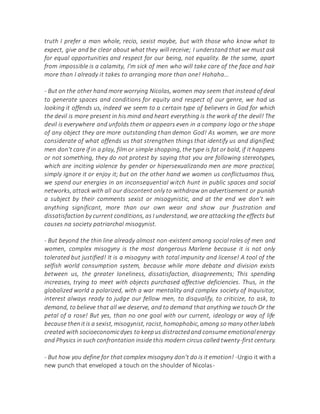 truth I prefer a man whole, recio, sexist maybe, but with those who know what to
expect, give and be clear about what they will receive; I understand that we must ask
for equal opportunities and respect for our being, not equality. Be the same, apart
from impossible is a calamity, I'm sick of men who will take care of the face and hair
more than I already it takes to arranging more than one! Hahaha...
- But on the other hand more worrying Nicolas, women may seem that instead of deal
to generate spaces and conditions for equity and respect of our genre, we had us
looking it offends us, indeed we seem to a certain type of believers in God for which
the devil is more present in his mind and heart everything is the work of the devil! The
devil is everywhere and unfolds them or appears even in a company logo or the shape
of any object they are more outstanding than demon God! As women, we are more
considerate of what offends us that strengthen things that identify us and dignified;
men don't care if in a play, film or simple shopping, the type is fat or bald, if it happens
or not something, they do not protest by saying that you are following stereotypes,
which are inciting violence by gender or hipersexualizando men are more practical,
simply ignore it or enjoy it; but on the other hand we women us conflictuamos thus,
we spend our energies in an inconsequential witch hunt in public spaces and social
networks, attack with all our discontent only to withdraw an advertisement or punish
a subject by their comments sexist or misogynistic, and at the end we don't win
anything significant, more than our own wear and show our frustration and
dissatisfaction by current conditions, as I understand, we are attacking the effects but
causes na society patriarchal misogynist.
- But beyond the thin line already almost non-existent among social roles of men and
women, complex misogyny is the most dangerous Marlene because it is not only
tolerated but justified! It is a misogyny with total impunity and license! A tool of the
selfish world consumption system, because while more debate and division exists
between us, the greater loneliness, dissatisfaction, disagreements; This spending
increases, trying to meet with objects purchased affective deficiencies. Thus, in the
globalized world a polarized, with a war mentality and complex society of Inquisitor,
interest always ready to judge our fellow men, to disqualify, to criticize, to ask, to
demand, to believe that all we deserve, and to demand that anything we touch Or the
petal of a rose! But yes, than no one goal with our current, ideology or way of life
because thenitis a sexist,misogynist, racist,homophobic,among so many otherlabels
created with socioeconomicdyes to keepus distractedand consume emotionalenergy
and Physics in such confrontation inside this modern circus called twenty-first century.
- But how you define for that complex misogyny don't do is it emotion! -Urgio it with a
new punch that enveloped a touch on the shoulder of Nicolas-
 