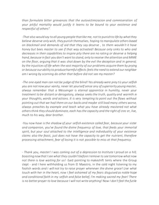 than formulate bitter grievances that the autovictimizacion and commiseration of
your pitiful mortality would justify it learns to be bound to your existence and
respectful of others".
-That also wouldsay toall young people thatlike me, not to punishto life by whatthey
believe deserve only wish, they punish themselves, hoping to manipulate others based
on blackmail and demands of aid that they say deserve , to them wouldn't it have
honey but bees master to see if that way activated! Because only sinks to who and
decreases in their capabilities to inspire pity there are no rating or deserve a helping
hand, because in fact you don't want to stand, only to receive the attention and MIME
on the floor, arguing that it was shot down by the evil the deception and in general,
by the injustices of life when the vast majority of our problems acquire them by prying
or because ourability to produceharmful effects feels the need to extend our neighbor
am I wrong by scorning do other that before did not see my master?
-The one-eyed man can not be judge of the blind! Yes already were prey to your selfish
you are not now your vanity, never let yourself sense any of superiority young master,
always remember that a Messenger is eternal apprentice in humility, never your
treatment to be distant or derogatory, always seeks the truth, quality and warmth in
your thoughts, words and actions. It is very tempting to point out the flaws without
pointing out that we had them on our backs and maybe still load many others worse,
always preaches by example and teach what you have already mastered not what
others think they should dominate, each has the capacity and the right of crec er, live,
much to his way, dear brother.
-You now have is the shadow of your selfish existence called fear, because your sister
and companion, you've found the divine frequency of love, that feeds your immortal
spirit, but your soul attached to the intelligence and individuality of your existence
claims also the feast, just does not have the capacity to get the nutrient, therefore
processing attachment, fear of losing it is not possible to miss at that frequency.
- Thank you, master! I was coming out of a depression to Institute I proud on a hill,
boastingnowthat I see what they couldn'tbefore I remove to see tomorrow what now
not there is love waiting for us! -Said pointing to makeshift tents where the Group
slept - and I here withholding us from El Maestro, in the cold night listening to my
foolish words and I will not try to raise prayer whenever the divine grace! Live what
touch with her in the heart, now I feel ashamed of my fears disguised as noble hope
and conditional faith in my selfish and false belief, I'm making sacred my fear! There
is no better prayer to love because I will not write anything! Now I don't feel the futile
 