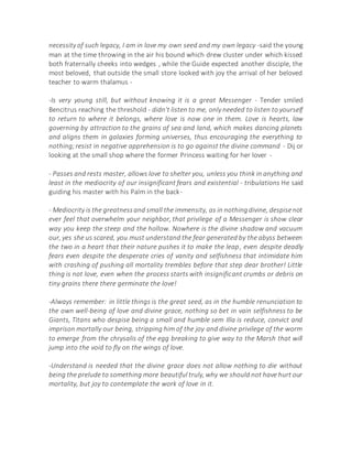 necessity of such legacy, I am in love my own seed and my own legacy -said the young
man at the time throwing in the air his bound which drew cluster under which kissed
both fraternally cheeks into wedges , while the Guide expected another disciple, the
most beloved, that outside the small store looked with joy the arrival of her beloved
teacher to warm thalamus -
-Is very young still, but without knowing it is a great Messenger - Tender smiled
Bencitrus reaching the threshold - didn't listen to me, only needed to listen to yourself
to return to where it belongs, where love is now one in them. Love is hearts, law
governing by attraction to the grains of sea and land, which makes dancing planets
and aligns them in galaxies forming universes, thus encouraging the everything to
nothing;resist in negative apprehension is to go against the divine command - Dij or
looking at the small shop where the former Princess waiting for her lover -
- Passes and rests master, allows love to shelter you, unless you think in anything and
least in the mediocrity of our insignificant fears and existential - tribulations He said
guiding his master with his Palm in the back-
- Mediocrity is the greatnessand small the immensity, as in nothingdivine, despisenot
ever feel that overwhelm your neighbor, that privilege of a Messenger is show clear
way you keep the steep and the hollow. Nowhere is the divine shadow and vacuum
our, yes she us scared, you must understand the fear generated by the abyss between
the two in a heart that their nature pushes it to make the leap, even despite deadly
fears even despite the desperate cries of vanity and selfishness that intimidate him
with crashing of pushing all mortality trembles before that step dear brother! Little
thing is not love, even when the process starts with insignificant crumbs or debris on
tiny grains there there germinate the love!
-Always remember: in little things is the great seed, as in the humble renunciation to
the own well-being of love and divine grace, nothing so bet in vain selfishness to be
Giants, Titans who despise being a small and humble sem Illa is reduce, convict and
imprison mortally our being, stripping him of the joy and divine privilege of the worm
to emerge from the chrysalis of the egg breaking to give way to the Marsh that will
jump into the void to fly on the wings of love.
-Understand is needed that the divine grace does not allow nothing to die without
being the prelude to something more beautiful truly, why we should not have hurt our
mortality, but joy to contemplate the work of love in it.
 