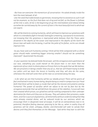 - But how can overcome the momentum of conservation- He asked already inside the
tent the most beloved of all-
-Like the seed thatnoble breaksto germinate, knowingthatits existence as such it will
not be anymore, as the fruit that does not cling and not fall, as the flower in fullness
of the tree is seen, let be is the beginning Let go the intermediate and release letting
ourselves be carried away by the current of love is the most beautiful end to which we
can aspire.
-We will be Giantsto coming humanity, which will have to imprisonour greatnesswith
which itis intendedto fightin herself;lookingfor ameaning, apurposeto itsexistence,
not knowing that the greatness is imprisoned while believes that the Titans were
drowned in the depths of the ocean and imprisoned in the depths of the Earth the
future man will walk into his being, it will be the jailer of his father, as his son should
imprison him.
-So you have said such humanity coming I think will be little compared with us divine
grace should make something bigger entering smaller? should not be something
improved? -Questioned the disciple-
-In your question my beloved holds the answer, will the arrogance and superb bane of
our race, everything you could marvel at the future man is not more than the
expression of our claim to divine place as Princes heirs to the gods that we We believe;
We are prisoners in beings smaller than any of us, that we will thwart trying to bribe
our jailers until we learn the lesson in humility and they will also do the same,
otherwise the child will come then of the man so corrected along the way.
- Is for what we are that humanity will be our deadly prison! There will be giants of
fear and hatred in every human being, despite being so small in comparison our I have
faith that there will be to beat us inside that will be the mission entrusted to coming
humanity! The power of sacrifice which we refuse to do not by fear but by the
arrogance and pride that we will fall from the grace of the rebellion. Future will man
then created which prison, our greatness will be nothing compared to their unknown
destination for them until they are on the way. They will admire their prisoners, evoke
them, and Iran is pursuit of greatness, of immortality without understandingthat they
were already created divine, will be seduced inside by our vastness which we
encourage them in desperate need of escape; It will be an extraordinary race in its
potential, therefore feeling dwarves yearning to be like us, when in reality they all
greatness will be small, unhappy, fearful, and fratricidal will seek to satisfy their
desires until they find themselves on the Message. -Said while they lean to with the
 