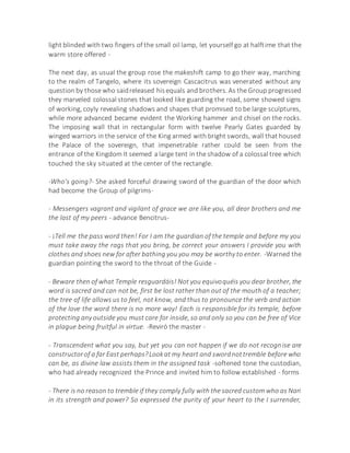 light blinded with two fingers of the small oil lamp, let yourself go at halftime that the
warm store offered -
The next day, as usual the group rose the makeshift camp to go their way, marching
to the realm of Tangelo, where its sovereign Cascacitrus was venerated without any
question by those who saidreleased hisequals and brothers. As the Group progressed
they marveled colossal stones that looked like guarding the road, some showed signs
of working, coyly revealing shadows and shapes that promised to be large sculptures,
while more advanced became evident the Working hammer and chisel on the rocks.
The imposing wall that in rectangular form with twelve Pearly Gates guarded by
winged warriors in the service of the King armed with bright swords, wall that housed
the Palace of the sovereign, that impenetrable rather could be seen from the
entrance of the Kingdom It seemed a large tent in the shadow of a colossal tree which
touched the sky situated at the center of the rectangle.
-Who's going?- She asked forceful drawing sword of the guardian of the door which
had become the Group of pilgrims-
- Messengers vagrant and vigilant of grace we are like you, all dear brothers and me
the last of my peers - advance Bencitrus-
- ¡Tell me the pass word then! For I am the guardian of the temple and before my you
must take away the rags that you bring, be correct your answers I provide you with
clothes and shoes new for after bathing you you may be worthy to enter. -Warned the
guardian pointing the sword to the throat of the Guide -
- Beware then of what Temple resguardáis! Not you equivoquéis you dear brother, the
word is sacred and can not be, first be lost rather than out of the mouth of a teacher;
the tree of life allows us to feel, not know, and thus to pronounce the verb and action
of the love the word there is no more way! Each is responsible for its temple, before
protecting any outside you must care for inside, so and only so you can be free of Vice
in plague being fruitful in virtue. -Reviró the master -
- Transcendent what you say, but yet you can not happen if we do not recognise are
constructorof a far East perhaps?Lookat my heart and swordnottremble before who
can be, as divine law assists them in the assigned task -softened tone the custodian,
who had already recognized the Prince and invited him to follow established - forms
- There is no reason to tremble if they comply fully with the sacred custom who as Nari
in its strength and power? So expressed the purity of your heart to the I surrender,
 