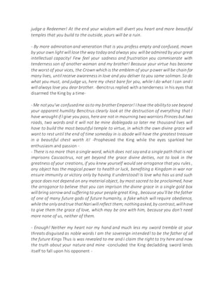 judge a Redeemer! At the end your wisdom will divert you heart and more beautiful
temples that you build to the outside, yours will be a ruin.
- By more admiration and veneration that is you profess empty and confused, mown
by your own lightwill lose the way today and always you will be admired by your great
intellectual capacity! Few feel your sadness and frustration you commiserate with
tenderness son of another woman and my brother! Because your virtue has become
the worst of your vices, the Crown which is the emblem of your power will be chain for
many lives, until receive awareness in love and you deliver to you same soliman. So do
what you must, and judge us, here my chest bare for you, while I do what I can and I
will always love you dear brother. -Bencitrus replied with a tenderness in his eyes that
disarmed the King by a time-
- Me notyou've confusedme asto my brotherEmperor! I have the abilityto see beyond
your apparent humility Bencitrus clearly look at the destruction of everything that I
have wrought if I give you pass, here are not in mourning two warriors Princes but two
roads, two words and it will not be mine doblegada so later me thousand lives will
have to build the most beautiful temple to virtue, in which the own divine grace will
want to rest until the end of time someday in is abode will have the greatest treasure
in a beautiful chest worth it! -Prophesied the King while the eyes sparkled her
enthusiasm and passion -
- There is no more than a single word, which does not say and a single path that is not
imprisons Cascacitrus, not yet beyond the grace divine deities, not to look in the
greatness of your creations, if you knew yourself would see arrogance that you rules ,
any object has the magical power to health or luck, benefiting a Kingdom in war nor
ensure immunity or victory only by having it understood! Is love who has us and such
grace does not depend on any material object, by most sacred to be proclaimed, have
the arrogance to believe that you can imprison the divine grace in a single gold box
will bring sorrow and suffering to your people great King , because you'll be the father
of one of many future gods of future humanity, a fake which will require obedience,
while the only andtrue thatNariwill reflect them; nothingasked,by contrast,willhave
to give them the grace of love, which may be one with him, because you don't need
more none of us, neither of them.
- Enough! Neither my heart nor my hand and much less my sword tremble at your
threats disguised as noble words I am the sovereign intended! to be the father of all
the future Kings Thus is was revealed to me and I claim the right to try here and now
the truth about your nature and mine -concluded the King decladding sword lends
itself to fall upon his opponent -
 