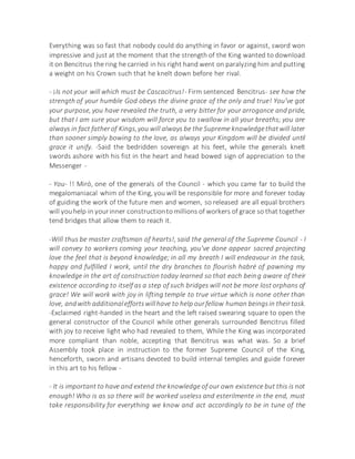 Everything was so fast that nobody could do anything in favor or against, sword won
impressive and just at the moment that the strength of the King wanted to download
it on Bencitrus the ring he carried in his right hand went on paralyzing him and putting
a weight on his Crown such that he knelt down before her rival.
- ¡Is not your will which must be Cascacitrus!- Firm sentenced Bencitrus- see how the
strength of your humble God obeys the divine grace of the only and true! You've got
your purpose, you have revealed the truth, a very bitter for your arrogance and pride,
but that I am sure your wisdom will force you to swallow in all your breaths; you are
always in fact fatherof Kings,you will always be the Supreme knowledgethatwill later
than sooner simply bowing to the love, as always your Kingdom will be divided until
grace it unify. -Said the bedridden sovereign at his feet, while the generals knelt
swords ashore with his fist in the heart and head bowed sign of appreciation to the
Messenger -
- You- !! Miró, one of the generals of the Council - which you came far to build the
megalomaniacal whim of the King, you will be responsible for more and forever today
of guiding the work of the future men and women, so released are all equal brothers
will youhelp in yourinner constructionto millions of workers of grace so that together
tend bridges that allow them to reach it.
-Will thus be master craftsman of hearts!, said the general of the Supreme Council - I
will convey to workers coming your teaching, you've done appear sacred projecting
love the feel that is beyond knowledge; in all my breath I will endeavour in the task,
happy and fulfilled I work, until the dry branches to flourish habré of pawning my
knowledge in the art of construction today learned so that each being aware of their
existence according to itself as a step of such bridges will not be more lost orphans of
grace! We will work with joy in lifting temple to true virtue which is none other than
love, andwith additionaleffortswillhave to help ourfellow human beingsin theirtask.
-Exclaimed right-handed in the heart and the left raised swearing square to open the
general constructor of the Council while other generals surrounded Bencitrus filled
with joy to receive light who had revealed to them, While the King was incorporated
more compliant than noble, accepting that Bencitrus was what was. So a brief
Assembly took place in instruction to the former Supreme Council of the King,
henceforth, sworn and artisans devoted to build internal temples and guide forever
in this art to his fellow -
- It is important to have and extend the knowledge of our own existence but this is not
enough! Who is as so there will be worked useless and esterilmente in the end, must
take responsibility for everything we know and act accordingly to be in tune of the
 