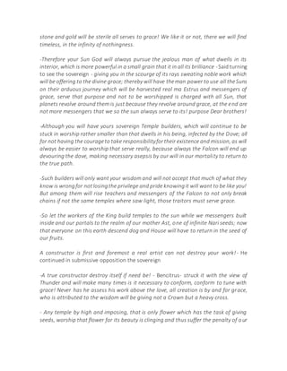 stone and gold will be sterile all serves to grace! We like it or not, there we will find
timeless, in the infinity of nothingness.
-Therefore your Sun God will always pursue the jealous man of what dwells in its
interior, which is more powerful in a small grain that it in all its brilliance -Said turning
to see the sovereign - giving you in the scourge of its rays sweating noble work which
will be offering to the divine grace; thereby will have theman power to use all theSuns
on their arduous journey which will be harvested real ma Estrus and messengers of
grace, serve that purpose and not to be worshipped is charged with all Sun, that
planets revolve around them is just because they revolve around grace, at the end are
not more messengers that we so the sun always serve to its! purpose Dear brothers!
-Although you will have yours sovereign Temple builders, which will continue to be
stuck in worship rather smaller than that dwells in his being, infected by the Dove; all
for not having the courageto take responsibilityfortheir existence and mission, as will
always be easier to worship that serve really, because always the Falcon will end up
devouring the dove, making necessary asepsis by our will in our mortality to return to
the true path.
-Such builders will only want your wisdom and will not accept that much of what they
know is wrongfor notlosingthe privilege and pride knowingit will want to be like you!
But among them will rise teachers and messengers of the Falcon to not only break
chains if not the same temples where saw light, those traitors must serve grace.
-So let the workers of the King build temples to the sun while we messengers built
inside and our portals to the realm of our mother Ast, one of infinite Nari seeds; now
that everyone on this earth descend dog and House will have to return in the seed of
our fruits.
A constructor is first and foremost a real artist can not destroy your work!- He
continued in submissive opposition the sovereign
-A true constructor destroy itself if need be! - Bencitrus- struck it with the view of
Thunder and will make many times is it necessary to conform, conform to tune with
grace! Never has he assess his work above the love, all creation is by and for grace,
who is attributed to the wisdom will be giving not a Crown but a heavy cross.
- Any temple by high and imposing, that is only flower which has the task of giving
seeds, worship that flower for its beauty is clinging and thus suffer the penalty of our
 