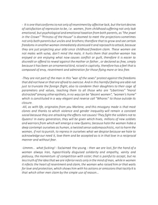 - It is one thatconforms tonot only of resentmentby affective lack, but thetortdesires
of satisfaction of repression to be, i.e. women, from childhood suffering not only lack
emotional, but psychological and emotional taxation from both parents, as "the jewel
in the Crown" "Princess of the House" is doomed to meet the projections sometimes
not only both parents but uncles and brothers;therefore that to grow and see certain
freedoms in anotherwoman immediately dismissedit and reproachto attack,because
they are just projecting your alibi since childhood freedom claim. These women are
not males with vulva, don't mind the male, it hurts them that another woman has
enjoyed or are enjoying what now causes conflict or guilt, therefore it is easier to
discredit or offend to reveal against the mother or father , or declared as free, simply
because it has been an ornamental bird, raised in captivity, therefore has a feel that is
composed of envy, resentment and admiration for those flying more or less free.
-They are not part of the man in this "war of the sexes" protest against the freedoms
that did not have or that are afraid to exercise. And in this harmful feeling are able not
just to truncate the foreign flight, also to condemn their daughters to their cage of
parameters and values, teaching them to all those who are "Libertines" "moral
distracted"among otherepithets,in no way can be "decent women", "women's home"
which is constituted in a way elegant and reverse call "Whores" to those outside its
closure.
-All, as with life, originates from you Marlene, and this misogyny made is that most
clones and thanks to which violence and gender inequality will remain a constant
social because they are attacking the effects not causes! They fight the soldiers not to
Queens! In every generation, they will be given which hives, millions of new soldiers
and warriors from which will emerge a new Queens; because hate the woman hides a
deep contempt ourselves as human, a twisted sense sadomasochistic, not to harm the
woman, if not to punish, to repress in ourselves what we despise because we hate to
acknowledge our need it, love them and be accepted as-is in that love in a reciprocal
manner and without fear.
-Ummm... what fucking! - Exclaimed the young - then we are lost, for the hand of a
woman always Iran, hypocritically disguised solidarity and empathy, vanity and
jealousy, the momentum of competition with sister; that is painful to accept, but no
lesstruthof the idea thatwe are inferiornests only inthe mind of man, whilein women
it infects the heart of resentment and claim, the woman who raised him or that waits
for love and protection, which shows him with his actions or omissions that tacitly It is
that which other men claim by the simple use of reason...
 