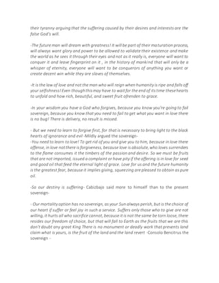 their tyranny arguing that the suffering caused by their desires and interests are the
false God's will.
-The future man will dream with greatness! It will be part of their maturation process,
will always want glory and power to be allowed to validate their existence and make
the world as he sees it through their eyes and not as it really is, everyone will want to
conquer it and leave fingerprint on it , in the history of mankind that will only be a
whisper of eternity, everyone will want to be conquerors of anything you want or
create decent win while they are slaves of themselves.
-It is the law of love and not the man who will reign when humanity is ripe and falls off
your selfishness!Even thoughthismay have to waitfor the end of itstime thesehearts
to unfold and how rich, beautiful, and sweet fruit ofrenden to grace.
-In your wisdom you have a God who forgives, because you know you're going to fail
sovereign, because you know that you need to fail to get what you want in love there
is no bug! There is delivery, no result is missed.
- But we need to learn to forgive first, for that is necessary to bring light to the black
hearts of ignorance and evil -Mildly argued the sovereign-
-You need to learn to love! To get rid of you and give you to him, because in love there
offense, in love notthere is forgiveness, because love is absolute,who loves surrenders
to the flame consumes it the timbers of the passion and desire. So we must be fruits
that are not imported, issued a complaint or have pity if the offering is in love for seed
and good oil that feed the eternal light of grace. Love for us and the future humanity
is the greatest fear, because it implies giving, squeezing are pleased to obtain as pure
oil.
-So our destiny is suffering- Cabizbajo said more to himself than to the present
sovereign-
- Our mortality option has no sovereign, as your Sun always perish, but is the choice of
our heart if suffer or feel joy in such a service. Suffers only those who to give are not
willing, it hurts all who sacrifice cannot, because it is not the same be torn loose, there
resides our freedom of choice, but that will fall to Earth as the fruits that we are this
don't doubt any great King There is no monument or deadly work that prevents land
claim what is yours, is the fruit of the land and the land revert -Consolo Bencitrus the
sovereign -
 