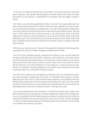 - If you are our expected elected from what helps if not you'll reign for a thousand
years, taking us into a golden age of progress and well-being? then takes my Crown
and Queen as you belong! -It reproached the sovereign with two Eagles of gold in
hands-
-The herd is not carried but guided dear brother, I am who I am now and forever, the
land I come and the ground, I'll be back to show the way, regardless of tree me off, I
am son of Panther and Hawk, lion and paloma , I am the Lamb slaughter willing grace
sent not to save but to show the direction in which each one will be be saved, I am the
way in their hearts for eternal life occurring in the divine grace there is No final
judgment! So look no creator and believe in yourself, don't look for the love of a God
and profess your love of everything as your being reached, we are made to feel and
have, to believe and to transmit, so that we are creative artisans, to express what the
heart dictates.
-Will be as you say Lord, even if I become ill through the tribulation that message has
revealed to me, bitter to my feel -Resigned complied with the King-
-You don't have sovereign penalty, sometimes the disease is the cure for pride and
arrogance with bitter dose of humility- Smiled you with tenderness- but some tell you
you'll be ultimately safe and full of joy in the love that is the living Word in verb which
cannot pronounce more than in actions, or write rather than in the hearts so that it
will be whenever the sacred Word est! a loss! Because it cannot be pronounced,
written or recorded in any way if before you can't find it, and to find it first, you have
to find yourself in it, so the breath of life we is given.
-You have life to release you until death you take from the tree of wisdom to which
you cling sovereign, because life only serves to accomplish such purpose, to make
offerings of our fruit seeds, it ATO not hoard some sweetness. Your wisdom will be the
Mirage where drowning in thirst dry hearts and the labyrinth where miss the superb
reasons which will seek your Crown without ever really finding it by more wisdom and
knowledge which they cherish, because in love it is not get sinus give.
- Us in seed will germinate come humanity, in which there will be giants of fear and
hatredinsideevery man and woman, asI have alreadysaid, willbe small incomparison
to our, but have faith that will have to overcome what we could not do such will be the
mission entrusted to the race that will be born with your Sun God -said the sovereign
- in which our greed and arrogance will be dogs of prey but inside there will be asleep
in the shade a lion willing to sacrifice.
 