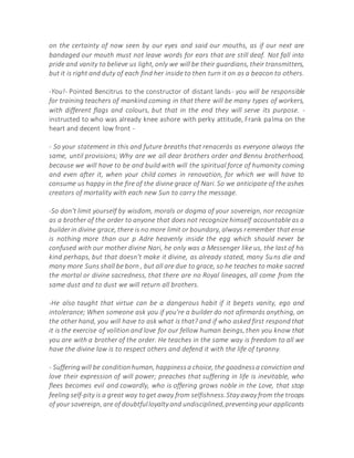 on the certainty of now seen by our eyes and said our mouths, as if our next are
bandaged our mouth must not leave words for ears that are still deaf. Not fall into
pride and vanity to believe us light, only we will be their guardians, their transmitters,
but it is right and duty of each find her inside to then turn it on as a beacon to others.
-You!- Pointed Bencitrus to the constructor of distant lands- you will be responsible
for training teachers of mankind coming in that there will be many types of workers,
with different flags and colours, but that in the end they will serve its purpose. -
instructed to who was already knee ashore with perky attitude, Frank palma on the
heart and decent low front -
- So your statement in this and future breaths that renacerás as everyone always the
same, until provisions; Why are we all dear brothers order and Bennu brotherhood,
because we will have to be and build with will the spiritual force of humanity coming
and even after it, when your child comes in renovation, for which we will have to
consume us happy in the fire of the divine grace of Nari. So we anticipate of the ashes
creators of mortality with each new Sun to carry the message.
-So don't limit yourself by wisdom, morals or dogma of your sovereign, nor recognize
as a brother of the order to anyone that does not recognize himself accountable as a
builderin divine grace, there is no more limit or boundary, always remember that ense
is nothing more than our p Adre heavenly inside the egg which should never be
confused with our mother divine Nari, he only was a Messenger like us, the last of his
kind perhaps, but that doesn't make it divine, as already stated, many Suns die and
many more Suns shall be born , but all are due to grace, so he teaches to make sacred
the mortal or divine sacredness, that there are no Royal lineages, all come from the
same dust and to dust we will return all brothers.
-He also taught that virtue can be a dangerous habit if it begets vanity, ego and
intolerance; When someone ask you if you're a builder do not afirmarás anything, on
the other hand, you will have to ask what is that? and if who asked first respond that
it is the exercise of volition and love for our fellow human beings, then you know that
you are with a brother of the order. He teaches in the same way is freedom to all we
have the divine law is to respect others and defend it with the life of tyranny.
- Sufferingwill be conditionhuman, happinessa choice, the goodnessa conviction and
love their expression of will power; preaches that suffering in life is inevitable, who
flees becomes evil and cowardly, who is offering grows noble in the Love, that stop
feeling self-pity is a great way toget away from selfishness.Stay away from the troops
of your sovereign, are of doubtfulloyalty and undisciplined,preventingyour applicants
 