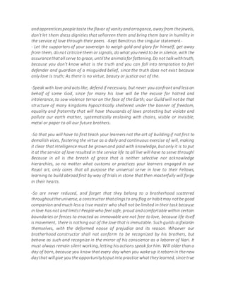 andapprenticespeople tastethe flavor of vanity andarrogance, away from thejewels,
don't let them dress dignities that señoreen them and bring them bare in humility in
the service of love through their peers. -Kept Bencitrus the singular statement-
- Let the supporters of your sovereign to weigh gold and glory for himself, get away
from them, do not criticize them or signals, do what you need to be in silence, with the
assurancethatall serve to grace, untilthe animalsfor fattening.Do not talkwithtruth,
because you don't know what is the truth and you can fall into temptation to feel
defender and guardian of a misguided belief, since the truth does not exist because
only love is truth; As there is no virtue, beauty or justice out of the.
-Speak with love and acts like, defend if necessary, but never you confront and less on
behalf of some God, since for many his love will be the excuse for hatred and
intolerance, to sow violence terror on the face of the Earth; our Guild will not be that
structure of many kingdoms hypocritically sheltered under the banner of freedom,
equality and fraternity that will have thousands of laws protecting but violate and
pollute our earth mother, systematically enslaving with chains, visible or invisible,
metal or paper to all our future brothers.
-So that you will have to first teach your learners not the art of building if not first to
demolish vices, fostering the virtue as a daily and continuous exercise of will, making
it clear that intelligence must be grown and paid with knowledge, but only it is to put
it at the service of love resulted in the service life to all live will have to serve through!
Because in all is the breath of grace that is neither selective nor acknowledge
hierarchies, so no matter what customs or practices your learners engaged in our
Royal art, only cares that all purpose the universal serve in love to their Fellows,
learning to build abroad first by way of trials in stone that then masterfully will forge
in their hearts.
-So are never reduced, and forget that they belong to a brotherhood scattered
throughouttheuniverse, a constructor thatclingsto any flag or habitmay notbe good
companion and much less a true master who shall not be limited in their task because
in love has not and limits! People who feel safe, proud and comfortable within certain
boundaries or fences to enacted as immovable are not free to love, because life itself
is movement, there is nothing out of the love that is immutable. Such guilds asfixiarán
themselves, with the deformed noose of prejudice and its reason. Whoever our
brotherhood constructor shall not conform to be recognized by his brothers, but
behave as such and recognize in the mirror of his conscience as a laborer of Nari. It
must always remain silent working, letting his actions speak for him. Will older than a
day of born, because you know that every day when you wake up it reborn in the new
day that willgive you the opportunitytoput intopractice what they learned, since true
 