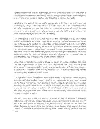 righteousness which is love is not recognized or justified in degrees or seniority than is
translated into past merits which may be valid today, a constructor is born every day,
in every one of his words, in each of your thoughts, in each of their acts.
-No degree or jewel will have to hold a teacher who in his heart, not in the vanity of
their language disguised as modesty and humility, is considered an eternal apprentice
with the Honorable task say to itself as a constructor to lead, thorough in every
moment , in every breath, every glance, every word, who holds a degree, dignity or
jewel by that simple fact will have lost it already.
-The intelligence is just a tool, that Ridge has the knowledge, it is oz who makes
inroads, but only the will in love can pass it without fear, without seeking a shortcut to
save is fatigue. Who trust all his knowledge will be hopelessly lost in the maze of the
reason and the complacency of the wisdom. Equal virtue, who live only to preserve
their clean and spotless as his honor, apron will be more jealous of selfishness that
deer love. A worker who works with joy not focuses on insignificant details, your tools
will have to care for them and manage them with pleasure, but not hoard them or
wish that they may be kept always bright and UN-notched.
-As well as the constructor sweat with joy the apron protects against you the dross
that are projected with the vigor of its tools to grind the raw stone. Just his gloves
allow you to keep your hands for the day, are not to show but to finish them at work.
It teaches that no care or celen nothing material, that the purity and cleaning have to
be inside if they work happy and content.
-The light that is to be found in our workshops is not by itself in divine revelation, only
lamp that will allow workers to work clearly in his encomienda, therefore and contrary
to the future followers of your sovereign, never betray the principle universal love
wanting to hypocritically treasure such light, rationing it, segregate it or manipulate it
in any way is a betrayal of our order which will always be faithful to the one and true
which will be purple in the heart of every man and woman of humanity come, not to
the eye of any Sun or deity.
-Our workshops will be the reflection of the universe, they all will have fit properly,
nothingwe shallscare, nothingwe abuse,all we will have to dip into,even own clinker,
which will help sprout the seeds of n as fertilizer Nuevas virtues that we must not
abuse, because the same stone that our chisel loses its edge shall recover it longer
than all of the above are the means nothing more, the end already has have revealed
them.
 