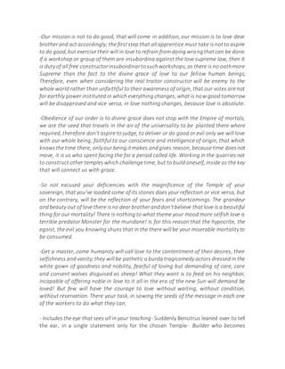 -Our mission is not to do good, that will come in addition, our mission is to love dear
brotherand act accordingly; the firststep that allapprentice must take is notto aspire
to do good,but exercise their will in love to refrain from doing wrongthatcan be done.
If a workshop or group of them are insubordina against the love supreme law, then it
is duty of all free constructorinsubordinartosuchworkshops,as there is no oathmore
Supreme than the fact to the divine grace of love to our fellow human beings;
Therefore, even when considering the real traitor constructor will be enemy to the
whole world rather than unfaithful to their awareness of origin, that our votes are not
for earthly power instituted in which everything changes, what is now good tomorrow
will be disapproved and vice versa, in love nothing changes, because love is absolute.
-Obedience of our order is to divine grace does not stop with the Empire of mortals,
we are the seed that travels in the air of the universality to be planted there where
required, therefore don't aspire to judge, to deliver or do good or evil only we will love
with our whole being, faithful to our conscience and intelligence of origin, that which
knowsthe time there, only our being itmakes andgives reason, because time doesnot
move, it is us who spent facing the for a period called life. Working in the quarries not
to construct other temples which challenge time, but to build oneself, inside as the key
that will connect us with grace.
-So not excused your deficiencies with the magnificence of the Temple of your
sovereign, that you've loaded some of its stones does your reflection or vice versa, but
on the contrary, will be the reflection of your fears and shortcomings. The grandeur
andbeauty out of love there isno dear brotheranddon'tbelieve thatlove is a beautiful
thing for our mortality! There is nothing to what theme your mood more selfish love is
terrible predator Monster for the mundane! Is for this reason that the hypocrite, the
egoist, the evil you knowing shuns that in the there will be your miserable mortality to
be consumed.
-Get a master, come humanity will call love to the contentment of their desires, their
selfishness and vanity;they will be pathetic a burda tragicomedy actors dressed in the
white gown of goodness and nobility, fearful of loving but demanding of care, care
and consent wolves disguised as sheep! What they want is to feed on his neighbor,
incapable of offering noble in love to it all in the era of the new Sun will demand be
loved! But few will have the courage to love without waiting, without condition,
without reservation. There your task, in sowing the seeds of the message in each one
of the workers to do what they can.
- Includes the eye that sees all in your teaching- Suddenly Bencitrus leaned over to tell
the ear, in a single statement only for the chosen Temple- Builder who becomes
 