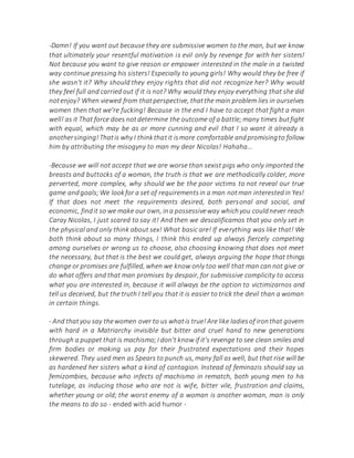 -Damn! If you want out because they are submissive women to the man, but we know
that ultimately your resentful motivation is evil only by revenge for with her sisters!
Not because you want to give reason or empower interested in the male in a twisted
way continue pressing his sisters! Especially to young girls! Why would they be free if
she wasn't it? Why should they enjoy rights that did not recognize her? Why would
they feel full and carried out if it is not? Why would they enjoy everything that she did
notenjoy? When viewed from thatperspective, thatthe main problem lies in ourselves
women then that we're fucking! Because in the end I have to accept that fight a man
well! as it That force does notdetermine the outcome of a battle;many times butfight
with equal, which may be as or more cunning and evil that I so want it already is
anothersinging!Thatis why I thinkthatit ismore comfortable andpromisingto follow
him by attributing the misogyny to man my dear Nicolas! Hahaha...
-Because we will not accept that we are worse than sexist pigs who only imported the
breasts and buttocks of a woman, the truth is that we are methodically colder, more
perverted, more complex, why should we be the poor victims to not reveal our true
game andgoals;We lookfor a set of requirementsin a man notman interestedin Yes!
If that does not meet the requirements desired, both personal and social, and
economic, findit so we make our own, ina possessiveway whichyou couldnever reach
Caray Nicolas, I just scared to say it! And then we descalificamos that you only set in
the physical and only think about sex! What basic are! If everything was like that! We
both think about so many things, I think this ended up always fiercely competing
among ourselves or wrong us to choose, also choosing knowing that does not meet
the necessary, but that is the best we could get, always arguing the hope that things
change or promises are fulfilled, when we know only too well that man can not give or
do what offers and that man promises by despair, for submissive complicity to access
what you are interested in, because it will always be the option to victimizarnos and
tell us deceived, but the truth I tell you that it is easier to trick the devil than a woman
in certain things.
- And thatyou say thewomen over to us whatis true!Are like ladiesof ironthat govern
with hard in a Matriarchy invisible but bitter and cruel hand to new generations
through a puppet that is machismo;I don't know if it's revenge to see clean smiles and
firm bodies or making us pay for their frustrated expectations and their hopes
skewered. They used men as Spears to punch us, many fall as well, but that rise will be
as hardened her sisters what a kind of contagion. Instead of feminazis should say us
femizombies, because who infects of machismo in rematch, both young men to his
tutelage, as inducing those who are not is wife, bitter vile, frustration and claims,
whether young or old; the worst enemy of a woman is another woman, man is only
the means to do so - ended with acid humor -
 