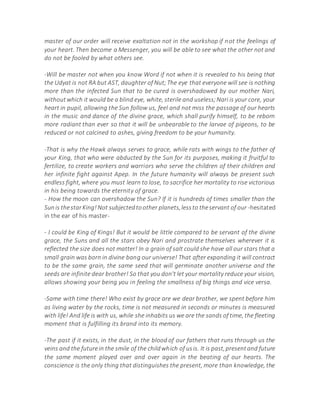 master of our order will receive exaltation not in the workshop if not the feelings of
your heart. Then become a Messenger, you will be able to see what the other not and
do not be fooled by what others see.
-Will be master not when you know Word if not when it is revealed to his being that
the Udyat is not RA but AST, daughter of Nut;The eye that everyone will see is nothing
more than the infected Sun that to be cured is overshadowed by our mother Nari,
withoutwhich it would be a blind eye, white, sterile and useless;Nari is your core, your
heart in pupil, allowing the Sun follow us, feel and not miss the passage of our hearts
in the music and dance of the divine grace, which shall purify himself, to be reborn
more radiant than ever so that it will be unbearable to the larvae of pigeons, to be
reduced or not calcined to ashes, giving freedom to be your humanity.
-That is why the Hawk always serves to grace, while rats with wings to the father of
your King, that who were abducted by the Sun for its purposes, making it fruitful to
fertilize, to create workers and warriors who serve the children of their children and
her infinite fight against Apep. In the future humanity will always be present such
endless fight, where you must learn to lose, to sacrifice her mortality to rise victorious
in his being towards the eternity of grace.
- How the moon can overshadow the Sun? If it is hundreds of times smaller than the
Sunis thestarKing!Not subjectedtoother planets,lessto theservant of our -hesitated
in the ear of his master-
- I could be King of Kings! But it would be little compared to be servant of the divine
grace, the Suns and all the stars obey Nari and prostrate themselves wherever it is
reflected the size does not matter! In a grain of salt could she have all our stars that a
small grain was born in divine bang our universe! That after expanding it will contract
to be the same grain, the same seed that will germinate another universe and the
seeds are infinite dear brother! So that you don't let your mortality reduce your vision,
allows showing your being you in feeling the smallness of big things and vice versa.
-Same with time there! Who exist by grace are we dear brother, we spent before him
as living water by the rocks, time is not measured in seconds or minutes is measured
with life! And life is with us, while she inhabits us we are the sands of time, the fleeting
moment that is fulfilling its brand into its memory.
-The past if it exists, in the dust, in the blood of our fathers that runs through us the
veins and the futurein the smile of the childwhich of usis. It is past,presentand future
the same moment played over and over again in the beating of our hearts. The
conscience is the only thing that distinguishes the present, more than knowledge, the
 